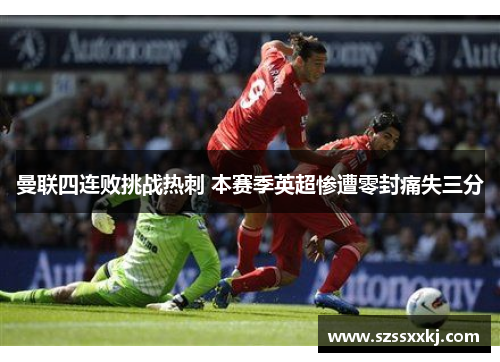 曼联四连败挑战热刺 本赛季英超惨遭零封痛失三分
